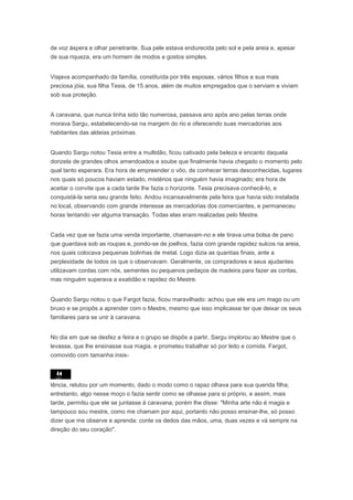 de voz áspera e olhar penetrante. Sua pele estava endurecida pelo sol e pela areia e, apesar
de sua riqueza, era um homem de modos e gostos simples.


Viajava acompanhado da família, constituída por três esposas, vários filhos e sua mais
preciosa jóia, sua filha Tesia, de 15 anos, além de muitos empregados que o serviam e viviam
sob sua proteção.


A caravana, que nunca tinha sido tão numerosa, passava ano após ano pelas terras onde
morava Sargu, estabelecendo-se na margem do rio e oferecendo suas mercadorias aos
habitantes das aldeias próximas.


Quando Sargu notou Tesia entre a multidão, ficou cativado pela beleza e encanto daquela
donzela de grandes olhos amendoados e soube que finalmente havia chegado o momento pelo
qual tanto esperara. Era hora de empreender o vôo, de conhecer terras desconhecidas, lugares
nos quais só poucos haviam estado, mistérios que ninguém havia imaginado; era hora de
aceitar o convite que a cada tarde lhe fazia o horizonte. Tesia precisava conhecê-lo, e
conquistá-la seria seu grande feito. Andou incansavelmente pela feira que havia sido instalada
no local, observando com grande interesse as mercadorias dos comerciantes, e permaneceu
horas tentando ver alguma transação. Todas elas eram realizadas pelo Mestre.


Cada vez que se fazia uma venda importante, chamavam-no e ele tirava uma bolsa de pano
que guardava sob as roupas e, pondo-se de joelhos, fazia com grande rapidez sulcos na areia,
nos quais colocava pequenas bolinhas de metal. Logo dizia as quantias finais, ante a
perplexidade de todos os que o observavam. Geralmente, os compradores e seus ajudantes
utilizavam cordas com nós, sementes ou pequenos pedaços de madeira para fazer as contas,
mas ninguém superava a exatidão e rapidez do Mestre.


Quando Sargu notou o que Fargot fazia, ficou maravilhado: achou que ele era um mago ou um
bruxo e se propôs a aprender com o Mestre, mesmo que isso implicasse ter que deixar os seus
familiares para se unir à caravana.


No dia em que se desfez a feira e o grupo se dispôs a partir, Sargu implorou ao Mestre que o
levasse, que lhe ensinasse sua magia, e prometeu trabalhar só por leito e comida. Fargot,
comovido com tamanha insis-




tência, relutou por um momento, dado o modo como o rapaz olhava para sua querida filha;
entretanto, algo nesse moço o fazia sentir como se olhasse para si próprio, e assim, mais
tarde, permitiu que ele se juntasse à caravana; porém lhe disse: "Minha arte não é magia e
tampouco sou mestre, como me chamam por aqui, portanto não posso ensinar-lhe, só posso
dizer que me observe e aprenda: conte os dedos das mãos, uma, duas vezes e vá sempre na
direção do seu coração".
 