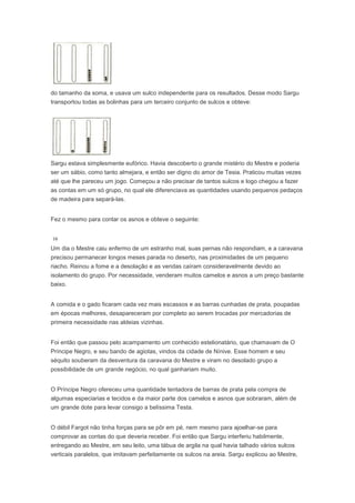 do tamanho da soma, e usava um sulco independente para os resultados. Desse modo Sargu
transportou todas as bolinhas para um terceiro conjunto de sulcos e obteve:




Sargu estava simplesmente eufórico. Havia descoberto o grande mistério do Mestre e poderia
ser um sábio, como tanto almejara, e então ser digno do amor de Tesia. Praticou muitas vezes
até que lhe pareceu um jogo. Começou a não precisar de tantos sulcos e logo chegou a fazer
as contas em um só grupo, no qual ele diferenciava as quantidades usando pequenos pedaços
de madeira para separá-las.


Fez o mesmo para contar os asnos e obteve o seguinte:



Um dia o Mestre caiu enfermo de um estranho mal, suas pernas não respondiam, e a caravana
precisou permanecer longos meses parada no deserto, nas proximidades de um pequeno
riacho. Reinou a fome e a desolação e as vendas caíram consideravelmente devido ao
isolamento do grupo. Por necessidade, venderam muitos camelos e asnos a um preço bastante
baixo.


A comida e o gado ficaram cada vez mais escassos e as barras cunhadas de prata, poupadas
em épocas melhores, desapareceram por completo ao serem trocadas por mercadorias de
primeira necessidade nas aldeias vizinhas.


Foi então que passou pelo acampamento um conhecido estelionatário, que chamavam de O
Príncipe Negro, e seu bando de agiotas, vindos da cidade de Nínive. Esse homem e seu
séquito souberam da desventura da caravana do Mestre e viram no desolado grupo a
possibilidade de um grande negócio, no qual ganhariam muito.


O Príncipe Negro ofereceu uma quantidade tentadora de barras de prata pela compra de
algumas especiarias e tecidos e da maior parte dos camelos e asnos que sobraram, além de
um grande dote para levar consigo a belíssima Testa.


O débil Fargot não tinha forças para se pôr em pé, nem mesmo para ajoelhar-se para
comprovar as contas do que deveria receber. Foi então que Sargu interferiu habilmente,
entregando ao Mestre, em seu leito, uma tábua de argila na qual havia talhado vários sulcos
verticais paralelos, que imitavam perfeitamente os sulcos na areia. Sargu explicou ao Mestre,
 