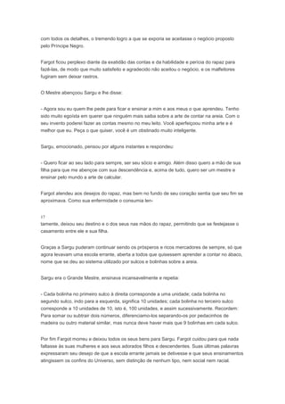 com todos os detalhes, o tremendo logro a que se exporia se aceitasse o negócio proposto
pelo Príncipe Negro.


Fargot ficou perplexo diante da exatidão das contas e da habilidade e perícia do rapaz para
fazê-las, de modo que muito satisfeito e agradecido não aceitou o negócio, e os malfeitores
fugiram sem deixar rastros.


O Mestre abençoou Sargu e lhe disse:


- Agora sou eu quem lhe pede para ficar e ensinar a mim e aos meus o que aprendeu. Tenho
sido muito egoísta em querer que ninguém mais saiba sobre a arte de contar na areia. Com o
seu invento poderei fazer as contas mesmo no meu leito. Você aperfeiçoou minha arte e é
melhor que eu. Peça o que quiser, você é um obstinado muito inteligente.


Sargu, emocionado, pensou por alguns instantes e respondeu:


- Quero ficar ao seu lado para sempre, ser seu sócio e amigo. Além disso quero a mão de sua
filha para que me abençoe com sua descendência e, acima de tudo, quero ser um mestre e
ensinar pelo mundo a arte de calcular.


Fargot atendeu aos desejos do rapaz, mas bem no fundo de seu coração sentia que seu fim se
aproximava. Como sua enfermidade o consumia len-



tamente, deixou seu destino e o dos seus nas mãos do rapaz, permitindo que se festejasse o
casamento entre ele e sua filha.


Graças a Sargu puderam continuar sendo os prósperos e ricos mercadores de sempre, só que
agora levavam uma escola errante, aberta a todos que quisessem aprender a contar no ábaco,
nome que se deu ao sistema utilizado por sulcos e bolinhas sobre a areia.


Sargu era o Grande Mestre, ensinava incansavelmente e repetia:


- Cada bolinha no primeiro sulco à direita corresponde a uma unidade; cada bolinha no
segundo sulco, indo para a esquerda, significa 10 unidades; cada bolinha no terceiro sulco
corresponde a 10 unidades de 10, isto é, 100 unidades, e assim sucessivamente. Recordem:
Para somar ou subtrair dois números, diferenciamo-los separando-os por pedacinhos de
madeira ou outro material similar, mas nunca deve haver mais que 9 bolinhas em cada sulco.


Por fim Fargot morreu e deixou todos os seus bens para Sargu. Fargot cuidou para que nada
faltasse às suas mulheres e aos seus adorados filhos e descendentes. Suas últimas palavras
expressaram seu desejo de que a escola errante jamais se detivesse e que seus ensinamentos
atingissem os confins do Universo, sem distinção de nenhum tipo, nem social nem racial.
 