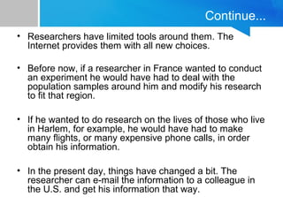 Continue... 
• Researchers have limited tools around them. The 
Internet provides them with all new choices. 
• Before now, if a researcher in France wanted to conduct 
an experiment he would have had to deal with the 
population samples around him and modify his research 
to fit that region. 
• If he wanted to do research on the lives of those who live 
in Harlem, for example, he would have had to make 
many flights, or many expensive phone calls, in order 
obtain his information. 
• In the present day, things have changed a bit. The 
researcher can e-mail the information to a colleague in 
the U.S. and get his information that way. 
 