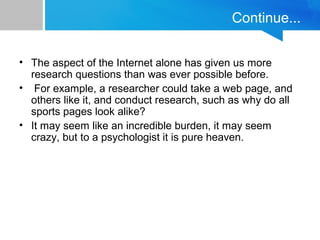 Continue... 
• The aspect of the Internet alone has given us more 
research questions than was ever possible before. 
• For example, a researcher could take a web page, and 
others like it, and conduct research, such as why do all 
sports pages look alike? 
• It may seem like an incredible burden, it may seem 
crazy, but to a psychologist it is pure heaven. 
 