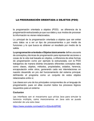 LA PROGRAMACIÓN ORIENTADA A OBJETOS (POO)
la programación orientada a objetos (POO) se diferencia de la
programaciónestructurada ya que sus datos y sus modos de procesar
la información no vienen relacionados.
Lo principal de la programación orientada a objetos que van entrar
unos datos va a ver un tipo de procesamientos o por medio de
funciones y lo que busca es obtener un resultado por medio de la
salida.
La programación orientada a Objetos básicamente define una serie
de conceptosy técnicas de programación para representar acciones o
cosas de la vida real basada en objetos, a diferencia de otras formas
de programación como por ejemplo la estructurada, con la POO
trabajamos de manera distinta vinculando diferentes conceptos tales
como clases, objetos, métodos, propiedades, estados, herencia,
encapsulación entre otros, generando cada vez interrelaciones en
nuestro desarrollo en pro del funcionamiento del sistema principal,
definiendo el programa como un conjunto de estos objetos
relacionados entre sí.
Las clases son uno de los principales componentes de un lenguaje de
programación, pues en ellas ocurren todos los procesos lógicos
requeridos para un sistema
Coclusion
Las interfaces son el mecanismo que utiliza Java para simular la
herencia múltiple, como mencionamos en Java solo se puede
extender de una sola clase
https://www.youtube.com/watch?v=S2en6nSPfXE