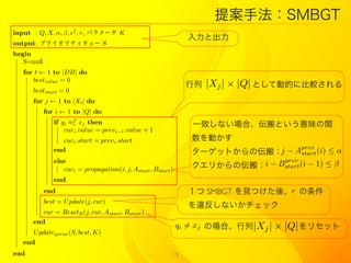 ᰸ַSMBGT
input : Q, X, , ,   f
                          , r, ѥ` K
                                                                 ȳ
output: ץ饤ƥ` S
begin
   S=null
   for t  1 to |DB| do
      bestvalue = 0
                                                                    |Xj |  |Q| ȤƄӵĤ˱^
      beststart = 0
      for j  1 to |Xt | do
            for i  1 to |Q| do
               if qi f xj then                                   һ¤ʤϡȤζv
                   curi .value = previ?1 .value + 1
                  curi .start = previ .start                      Ӥ
               end                                                `åȤ΁᣺  j ? Aprev (i)  
                                                                                      start
               else                                                             prev
                                                                  ꤫΁᣺i ? Bstart (i ? 1)  
                  curi = propagation(i, j, Astart , Bstart )
               end
            end                                                   SMBGT ҊĤᡢr 
            best = U pdate(j, cur)
                                                                 `ʤå
         cur = ResetB (j, cur, Astart , Bstart )
      end
                                                               qi = xj Έϡ |Xj |  |Q| ꥻå
      U pdatequeue (S, best, K)
   end
end                                                        13
 