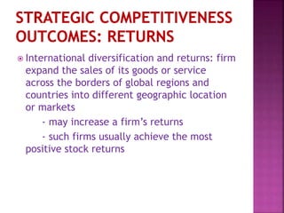  International diversification and returns: firm
expand the sales of its goods or service
across the borders of global regions and
countries into different geographic location
or markets
- may increase a firm’s returns
- such firms usually achieve the most
positive stock returns
 