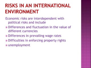 Economic risks are interdependent with
political risks and include
 Differences and fluctuation in the value of
different currencies
 Differences in prevailing wage rates
 Difficulties in enforcing property rights
 unemployment
 