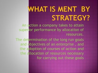An action a company takes to attain
superior performance by allocation of
resources.
The determination of the long run goals
and objectives of an enterprise , and
the adoption of courses of action and
the allocation of resources necessary
for carrying out these goals
 