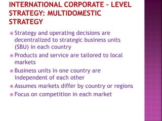  Strategy and operating decisions are
decentralized to strategic business units
(SBU) in each country
 Products and service are tailored to local
markets
 Business units in one country are
independent of each other
 Assumes markets differ by country or regions
 Focus on competition in each market
 
