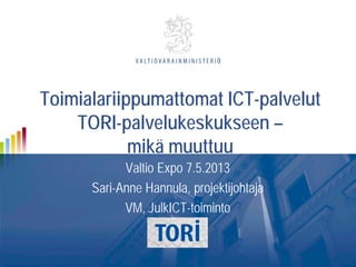 Toimialariippumattomat ICT-palvelut
TORI-palvelukeskukseen –
mikä muuttuu
Valtio Expo 7.5.2013
Sari-Anne Hannula, projektijohtaja
VM, JulkICT-toiminto
 