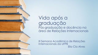 Vida após a
graduação
Pós-graduação e docência na
área de Relações Internacionais
III Semana Acadêmica de Relações
Internacionais da UFPB
Elia Cia Alves
 