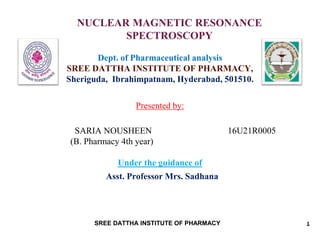 NUCLEAR MAGNETIC RESONANCE
SPECTROSCOPY
Dept. of Pharmaceutical analysis
SREE DATTHA INSTITUTE OF PHARMACY,
Sheriguda, Ibrahimpatnam, Hyderabad, 501510.
Presented by:
SARIA NOUSHEEN 16U21R0005
(B. Pharmacy 4th year)
Under the guidance of
Asst. Professor Mrs. Sadhana
1SREE DATTHA INSTITUTE OF PHARMACY
 