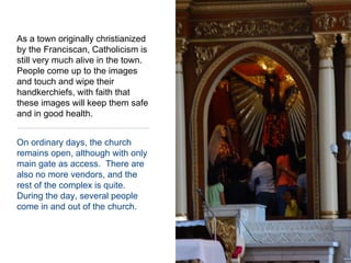 On ordinary days, the church remains open, although with only main gate as access.  There are also no more vendors, and the rest of the complex is quite.  During the day, several people come in and out of the church.As a town originally christianized by the Franciscan, Catholicism is still very much alive in the town.  People come up to the images and touch and wipe their handkerchiefs, with faith that these images will keep them safe and in good health.