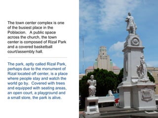 The town center complex is one of the busiest place in the Poblacion.   A public space across the church, the town center is composed of Rizal Park and a covered basketball court/assembly hall.  The park, aptly called Rizal Park, perhaps due to the monument of Rizal located off center, is a place where people stay and watch the world go by.  Covered with trees and equipped with seating areas, an open court, a playground and a small store, the park is alive.