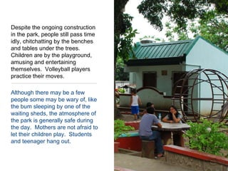 Despite the ongoing construction in the park, people still pass time idly, chitchatting by the benches and tables under the trees.  Children are by the playground, amusing and entertaining themselves.  Volleyball players practice their moves.    Although there may be a few people some may be wary of, like the bum sleeping by one of the waiting sheds, the atmosphere of the park is generally safe during the day.  Mothers are not afraid to let their children play.  Students and teenager hang out.