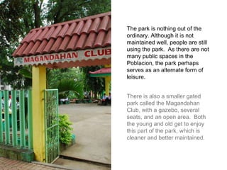 The park is nothing out of the ordinary. Although it is not maintained well, people are still using the park.  As there are not many public spaces in the Poblacion, the park perhaps serves as an alternate form of leisure. There is also a smaller gated park called the Magandahan Club, with a gazebo, several seats, and an open area.  Both the young and old get to enjoy this part of the park, which is cleaner and better maintained. 