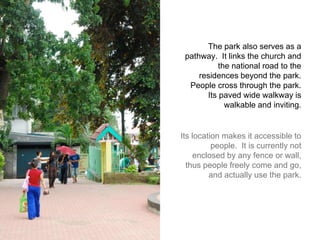The park also serves as a pathway.  It links the church and the national road to the residences beyond the park.  People cross through the park.  Its paved wide walkway is walkable and inviting.  Its location makes it accessible to people.  It is currently not enclosed by any fence or wall, thus people freely come and go, and actually use the park.  