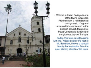 Without a doubt, Sariaya is one of the towns in Quezon Province with a rich historical background.  It’s grand ancestral houses located in the Spanish Church-Munisipyo-Plaza Complex is evidence of the glorious days of Sariaya. Today, this town is still buzzing with life.  Nestled below the foot of Mt. Banahaw, there’s a tranquil beauty that emanates from the  quiet sloping streets of the town.