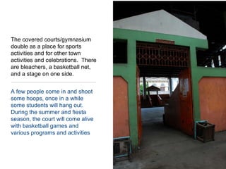 A few people come in and shoot some hoops, once in a while some students will hang out.  During the summer and fiesta season, the court will come alive with basketball games and various programs and activitiesThe covered courts/gymnasium double as a place for sports activities and for other town activities and celebrations.  There are bleachers, a basketball net, and a stage on one side.  