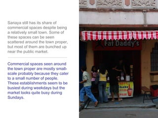 Sariaya still has its share of commercial spaces despite being a relatively small town. Some of these spaces can be seen scattered around the town proper, but most of them are bunched up near the public market.Commercial spaces seen around the town proper are mostly small-scale probably because they cater to a small number of people. These establishments seem to be busiest during weekdays but the market looks quite busy duringSundays.