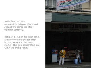 Aside from the basic commodities, internet shops and pasalubong stores are also common additions. Sari-sari stores on the other hand, are more commonly seen near homes, away from the busy market. This way, merienda is just within the child’s reach. 