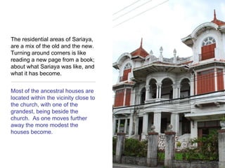 The residential areas of Sariaya, are a mix of the old and the new. Turning around corners is like reading a new page from a book; about what Sariaya was like, and what it has become.  Most of the ancestral houses are located within the vicinity close to the church, with one of the grandest, being beside the church.  As one moves further away the more modest the houses become.