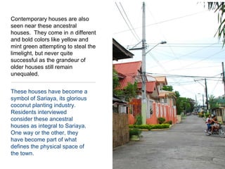 Contemporary houses are also seen near these ancestral houses.  They come in in different and bold colors like yellow and mint green attempting to steal the limelight, but never quite successful as the grandeur of older houses still remain unequaled.These houses have become a symbol of Sariaya, its glorious coconut planting industry.  Residents interviewed consider these ancestral houses as integral to Sariaya.  One way or the other, they have become part of what defines the physical space of the town.