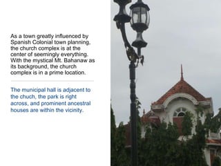 As a town greatly influenced by Spanish Colonial town planning, the church complex is at the center of seemingly everything.  With the mystical Mt. Bahanaw as its background, the church complex is in a prime location.The municipal hall is adjacent to the chuch, the park is right across, and prominent ancestral houses are within the vicinity.  