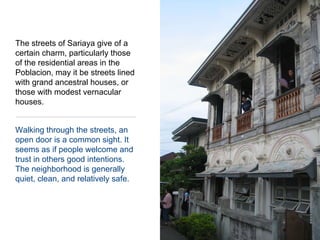 The streets of Sariaya give of a certain charm, particularly those of the residential areas in the Poblacion, may it be streets lined with grand ancestral houses, or those with modest vernacular houses.Walking through the streets, an open door is a common sight. It seems as if people welcome and trust in others good intentions.  The neighborhood is generally quiet, clean, and relatively safe.