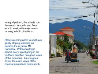 In a grid pattern, the streets run from north to south, and from east to west, with major roads running in both directions.  Streets running north to south are gently sloping, climbing up towards the mystical Mt. Banahaw.  Without a doubt, almost every street going in the northern direction has good views of the mountain.  As one goes down, there are views of the coconut plantations down south.
