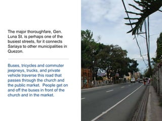 The major thoroughfare, Gen. Luna St. is perhaps one of the busiest streets, for it connects Sariaya to other municipalities in Quezon.Buses, tricycles and commuter jeepneys, trucks, and private vehicle traverse this road that passes through the church and the public market.  People get on and off the buses in front of the church and in the market.