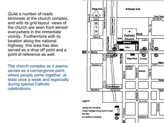 Quite a number of roads terminate at the church complex, and with its grid layout  views of the church are seen from almost everywhere in the immediate vicinity.  Furthermore with its location along the national highway, this area has also served as a drop off point and a point of reference as well.The church complex as it seems serves as a convergence point, where people come together, at least once a week and especially during special Catholic celebrations.