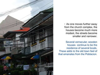 As one moves further away from the church complex, the houses become much more modest, the streets become smaller and narrower.  Several vernacular, wooden houses  continue to be the residence of several locals.   These adds to the old town feel of that emanates from the Poblacion.  