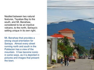 Nestled between two natural features, Tayabas Bay to the south, and Mt. Banahaw, considered to be an inactive volcano, to the north, Sariaya’s setting unique in its own right.  Mt. Banahaw that provides a strong visual orientation for Sariaya.  Almost every street running north and south in the Poblacion has a view of the mountain.  It has become iconic in some ways, as it is depicted in pictures and images that present the town.