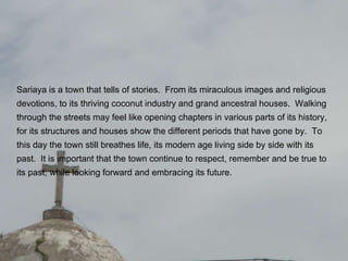 Sariaya is a town that tells of stories.  From its miraculous images and religious devotions, to its thriving coconut industry and grand ancestral houses.  Walking through the streets may feel like opening chapters in various parts of its history, for its structures and houses show the different periods that have gone by.  To this day the town still breathes life, its modern age living side by side with its past.  It is important that the town continue to respect, remember and be true to its past, while looking forward and embracing its future.