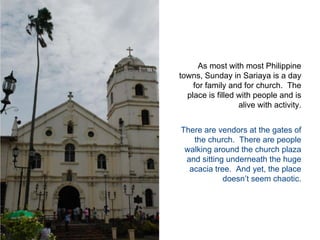 As most with most Philippine towns, Sunday in Sariaya is a day for family and for church.  The place is filled with people and is alive with activity.  There are vendors at the gates of the church.  There are people walking around the church plaza and sitting underneath the huge acacia tree.  And yet, the place doesn’t seem chaotic.