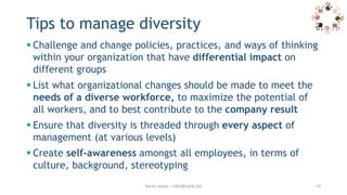 Tips to manage diversity
 Challenge and change policies, practices, and ways of thinking
within your organization that have differential impact on
different groups
 List what organizational changes should be made to meet the
needs of a diverse workforce, to maximize the potential of
all workers, and to best contribute to the company result
 Ensure that diversity is threaded through every aspect of
management (at various levels)
 Create self-awareness amongst all employees, in terms of
culture, background, stereotyping
Sarie Leroy – info@sarie.be 10
 