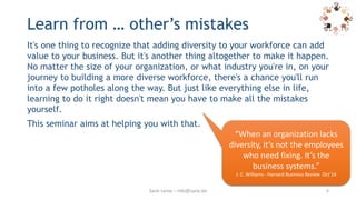 Learn from … other’s mistakes
It's one thing to recognize that adding diversity to your workforce can add
value to your business. But it's another thing altogether to make it happen.
No matter the size of your organization, or what industry you're in, on your
journey to building a more diverse workforce, there's a chance you'll run
into a few potholes along the way. But just like everything else in life,
learning to do it right doesn't mean you have to make all the mistakes
yourself.
This seminar aims at helping you with that.
6
“When an organization lacks
diversity, it’s not the employees
who need fixing. It’s the
business systems.”
J. C. Williams - Harvard Business Review Oct’14
Sarie Leroy – info@sarie.be
 