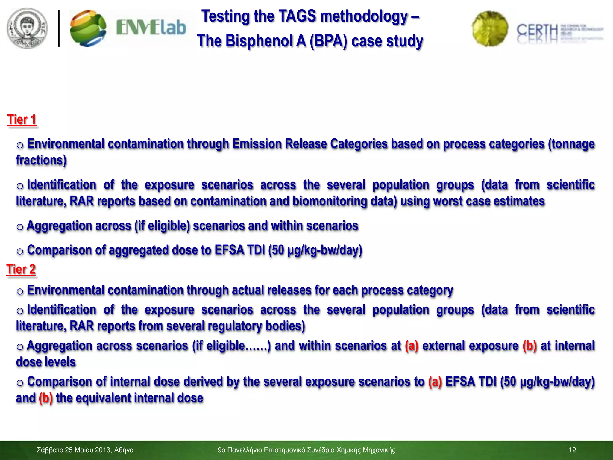 12
Σάββαηο 25 Μαΐοσ 2013, Αθήνα 9ο Πανελλήνιο Επιζηημονικό Σσνέδριο Χημικής Μητανικής 12
Testing the TAGS methodology –
The Bisphenol A (BPA) case study
o Comparison of aggregated dose to EFSA TDI (50 μg/kg-bw/day)
o Identification of the exposure scenarios across the several population groups (data from scientific
literature, RAR reports based on contamination and biomonitoring data) using worst case estimates
o Aggregation across (if eligible) scenarios and within scenarios
o Identification of the exposure scenarios across the several population groups (data from scientific
literature, RAR reports from several regulatory bodies)
o Aggregation across scenarios (if eligible……) and within scenarios at (a) external exposure (b) at internal
dose levels
o Comparison of internal dose derived by the several exposure scenarios to (a) EFSA TDI (50 μg/kg-bw/day)
and (b) the equivalent internal dose
Tier 1
Tier 2
o Environmental contamination through Emission Release Categories based on process categories (tonnage
fractions)
o Environmental contamination through actual releases for each process category
 