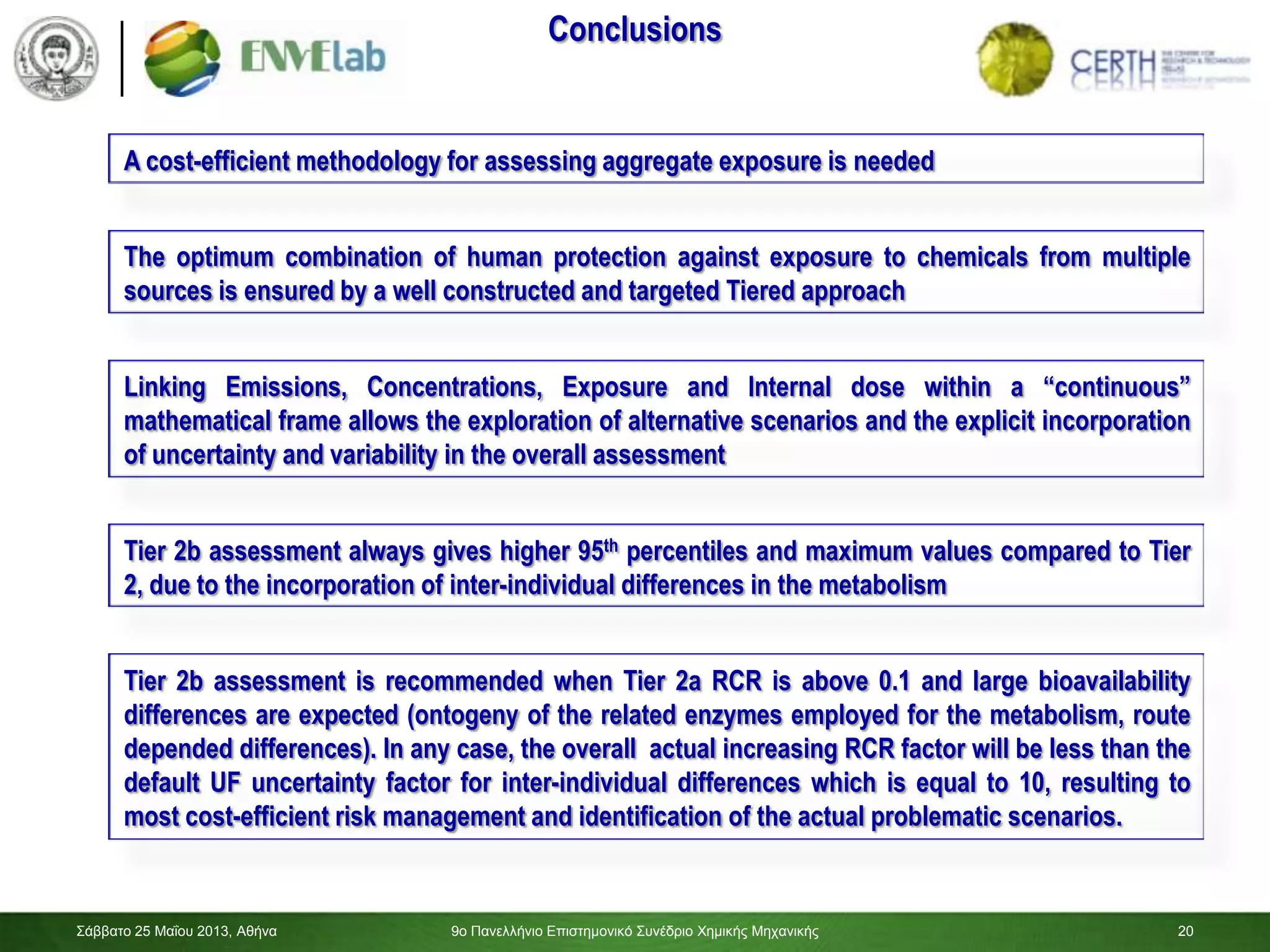 20
The optimum combination of human protection against exposure to chemicals from multiple
sources is ensured by a well constructed and targeted Tiered approach
Linking Emissions, Concentrations, Exposure and Internal dose within a “continuous”
mathematical frame allows the exploration of alternative scenarios and the explicit incorporation
of uncertainty and variability in the overall assessment
Tier 2b assessment always gives higher 95th percentiles and maximum values compared to Tier
2, due to the incorporation of inter-individual differences in the metabolism
A cost-efficient methodology for assessing aggregate exposure is needed
Conclusions
Tier 2b assessment is recommended when Tier 2a RCR is above 0.1 and large bioavailability
differences are expected (ontogeny of the related enzymes employed for the metabolism, route
depended differences). In any case, the overall actual increasing RCR factor will be less than the
default UF uncertainty factor for inter-individual differences which is equal to 10, resulting to
most cost-efficient risk management and identification of the actual problematic scenarios.
Σάββαηο 25 Μαΐοσ 2013, Αθήνα 9ο Πανελλήνιο Επιζηημονικό Σσνέδριο Χημικής Μητανικής 20
 