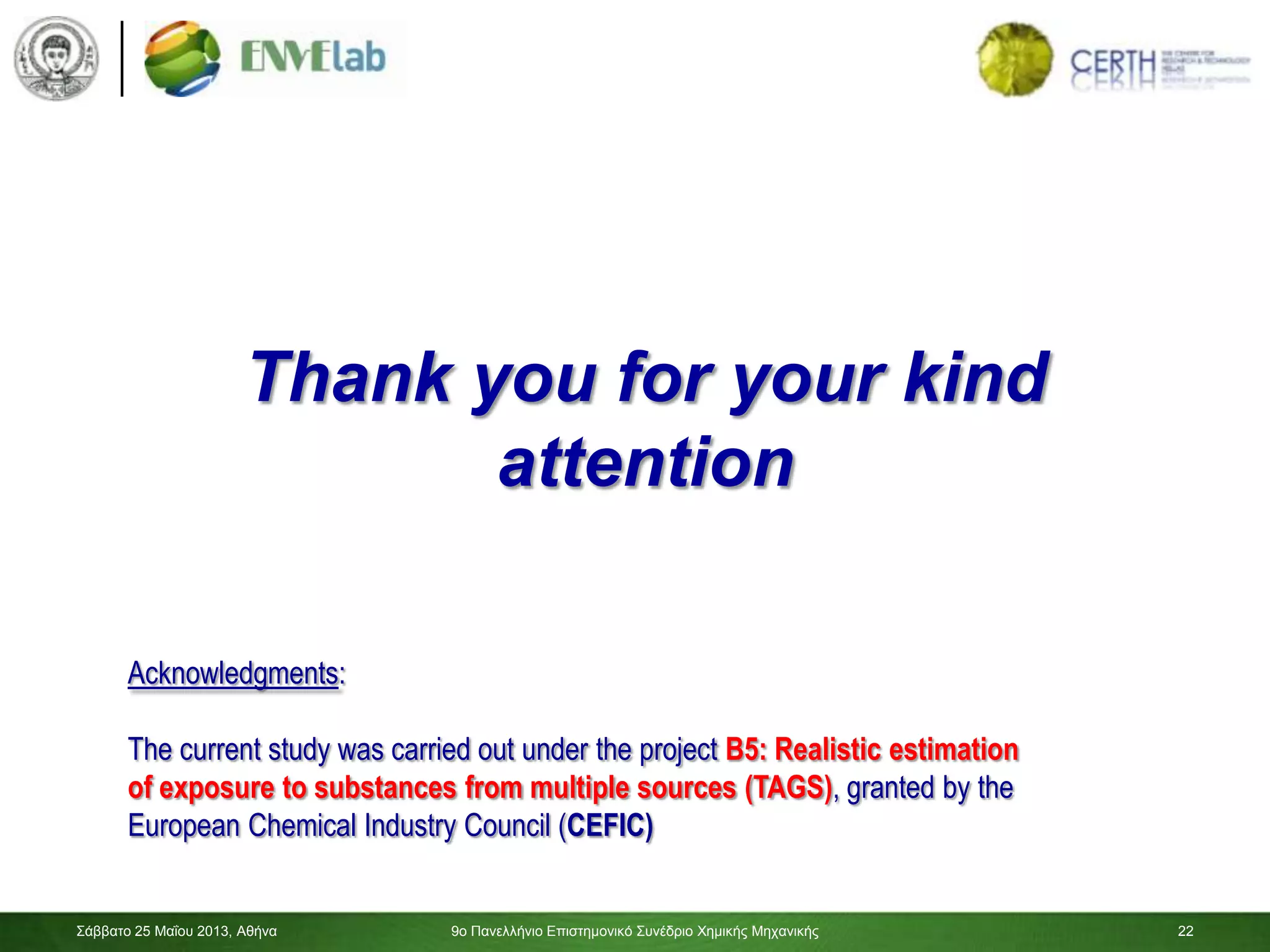 22
Thank you for your kind
attention
Σάββαηο 25 Μαΐοσ 2013, Αθήνα 9ο Πανελλήνιο Επιζηημονικό Σσνέδριο Χημικής Μητανικής 22
Acknowledgments:
The current study was carried out under the project B5: Realistic estimation
of exposure to substances from multiple sources (TAGS), granted by the
European Chemical Industry Council (CEFIC)
 