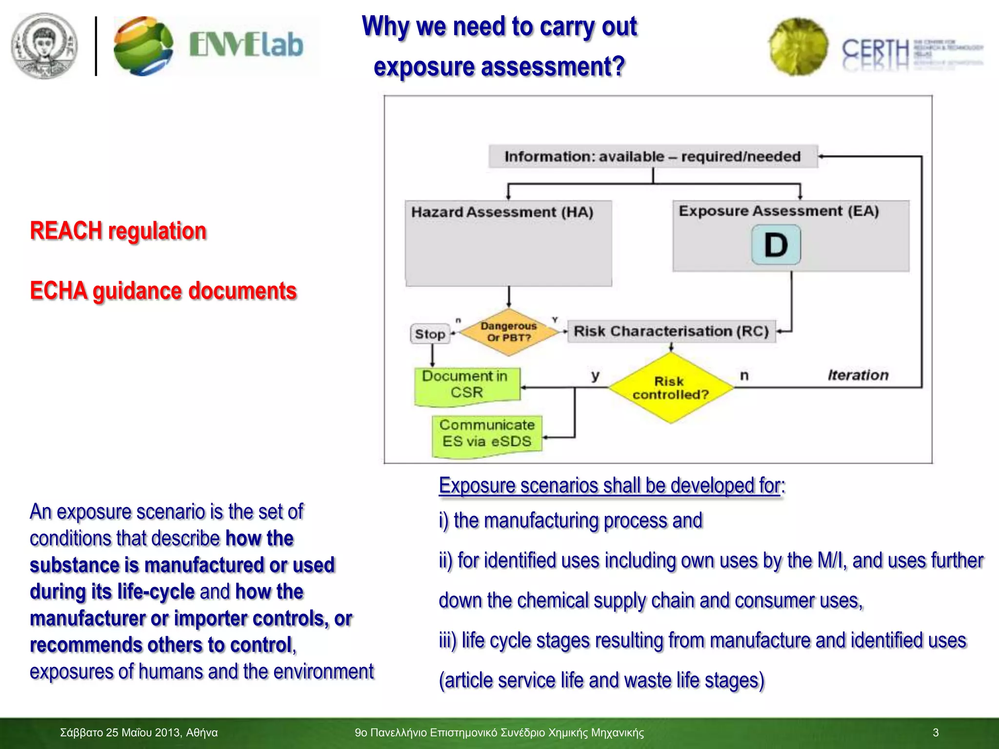 3
Σάββαηο 25 Μαΐοσ 2013, Αθήνα 9ο Πανελλήνιο Επιζηημονικό Σσνέδριο Χημικής Μητανικής 3
An exposure scenario is the set of
conditions that describe how the
substance is manufactured or used
during its life-cycle and how the
manufacturer or importer controls, or
recommends others to control,
exposures of humans and the environment
Exposure scenarios shall be developed for:
i) the manufacturing process and
ii) for identified uses including own uses by the M/I, and uses further
down the chemical supply chain and consumer uses,
iii) life cycle stages resulting from manufacture and identified uses
(article service life and waste life stages)
Why we need to carry out
exposure assessment?
REACH regulation
ECHA guidance documents
 