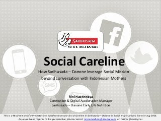 This is a Read version of a Presentation shared to showcase Social Careline in Sarihusada – Danone in Social Insight Jakarta Event in Aug 2014.
Any question in regards to this presentation, please contact rini.ramadhani@danone.com or twitter @smilingrini
Social Careline
How Sarihusada – Danone leverage Social Mission
beyond conversation with Indonesian Mothers
Rini Haerinnisya
Connection & Digital Acceleration Manager
Sarihusada – Danone Early Life Nutrition
 