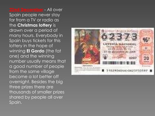 22nd December   - All over Spain people never stay far from a TV or radio as the  Christmas lottery  is drawn over a period of many hours. Everybody in Spain buys tickets for this lottery in the hope of winning  El Gordo  (the fat one) and the winning number usually means that a good number of people from the same village become a lot better off overnight. Besides the big three prizes there are thousands of smaller prizes shared by people all over Spain.  
