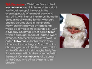 24th December   - Christmas Eve is called  Nochebuena   and it is the most important family gathering of the year. In the evening people often meet early for a few drinks with friends then return home to enjoy a meal with the family. Most bars and restaurants close in the evening. Prawn starters followed by roast lamb would be a typical meal rounded off with a typically Christmas sweet called  turrón  which is a nougat made of toasted sweet almonds. Another typical festive sweet is called  Polvorones  which is made from almonds, flour and sugar.  Cava , Catalan champagne, would be the chosen drink for the Christmas toast though plenty fine Spanish wines will also be consumed with the meal. On  Nochebuena   also comes Santa Claus,  who brings presents to all children. 