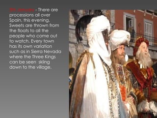 5th January  - There are processions all over Spain, this evening. Sweets are thrown from the floats to all the people who come out to watch. Every town has its own variation such as in Sierra Nevada where the Three Kings can be seen  skiing down to the village. 