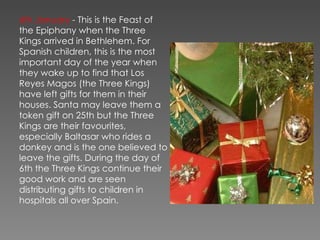 6th January  - This is the Feast of the Epiphany when the Three Kings arrived in Bethlehem. For Spanish children, this is the most important day of the year when they wake up to find that Los Reyes Magos (the Three Kings) have left gifts for them in their houses. Santa may leave them a token gift on 25th but the Three Kings are their favourites, especially Baltasar who rides a donkey and is the one believed to leave the gifts. During the day of 6th the Three Kings continue their good work and are seen distributing gifts to children in hospitals all over Spain. 