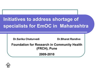 Initiatives to address shortage of specialists for EmOC in  Maharashtra Dr.Sarika Chaturvedi  Dr.Bharat Randive Foundation for Research in Community Health (FRCH), Pune 2009-2010 