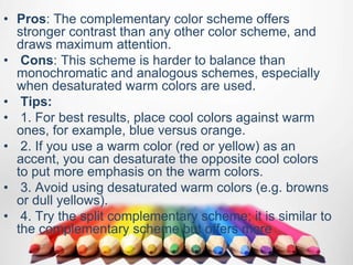 • Pros: The complementary color scheme offers
stronger contrast than any other color scheme, and
draws maximum attention.
• Cons: This scheme is harder to balance than
monochromatic and analogous schemes, especially
when desaturated warm colors are used.
• Tips:
• 1. For best results, place cool colors against warm
ones, for example, blue versus orange.
• 2. If you use a warm color (red or yellow) as an
accent, you can desaturate the opposite cool colors
to put more emphasis on the warm colors.
• 3. Avoid using desaturated warm colors (e.g. browns
or dull yellows).
• 4. Try the split complementary scheme; it is similar to
the complementary scheme but offers more
 