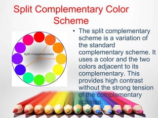 Split Complementary Color
Scheme
• The split complementary
scheme is a variation of
the standard
complementary scheme. It
uses a color and the two
colors adjacent to its
complementary. This
provides high contrast
without the strong tension
of the complementary
scheme.
 