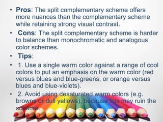 • Pros: The split complementary scheme offers
more nuances than the complementary scheme
while retaining strong visual contrast.
• Cons: The split complementary scheme is harder
to balance than monochromatic and analogous
color schemes.
• Tips:
• 1. Use a single warm color against a range of cool
colors to put an emphasis on the warm color (red
versus blues and blue-greens, or orange versus
blues and blue-violets).
• 2. Avoid using desaturated warm colors (e.g.
browns or dull yellows), because this may ruin the
scheme.
 