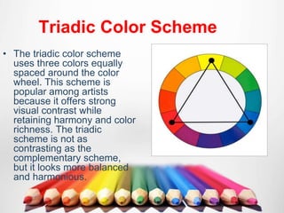 Triadic Color Scheme
• The triadic color scheme
uses three colors equally
spaced around the color
wheel. This scheme is
popular among artists
because it offers strong
visual contrast while
retaining harmony and color
richness. The triadic
scheme is not as
contrasting as the
complementary scheme,
but it looks more balanced
and harmonious.
 